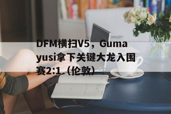 DFM横扫V5，Gumayusi拿下关键大龙入围赛2:1（伦敦）