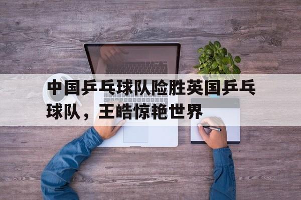 关于中国乒乓球队险胜英国乒乓球队，王皓惊艳世界的信息